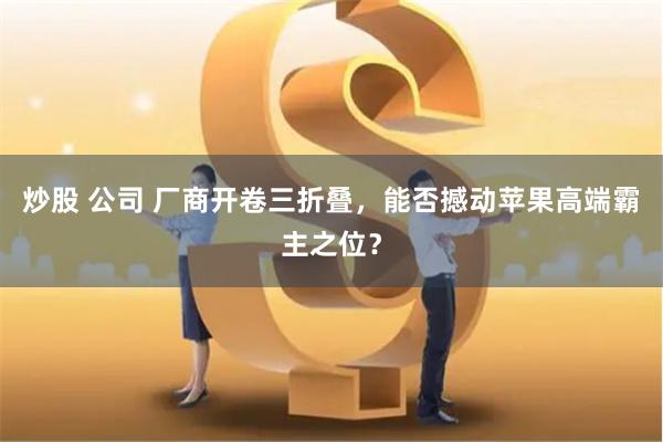 炒股 公司 厂商开卷三折叠，能否撼动苹果高端霸主之位？