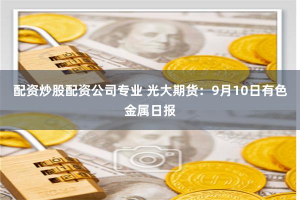 配资炒股配资公司专业 光大期货：9月10日有色金属日报