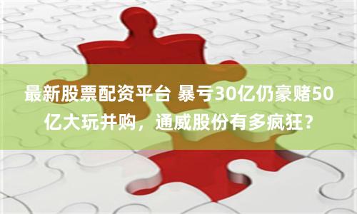 最新股票配资平台 暴亏30亿仍豪赌50亿大玩并购，通威股份有多疯狂？