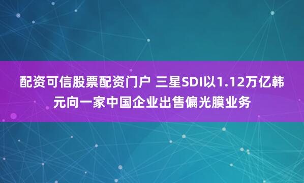 配资可信股票配资门户 三星SDI以1.12万亿韩元向一家中国企业出售偏光膜业务