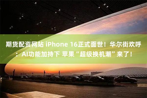 期货配资网站 iPhone 16正式面世！华尔街欢呼：AI功能加持下 苹果“超级换机潮”来了！