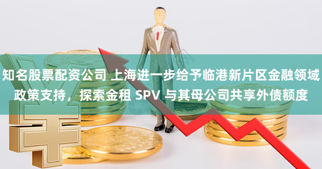 知名股票配资公司 上海进一步给予临港新片区金融领域政策支持，探索金租 SPV 与其母公司共享外债额度