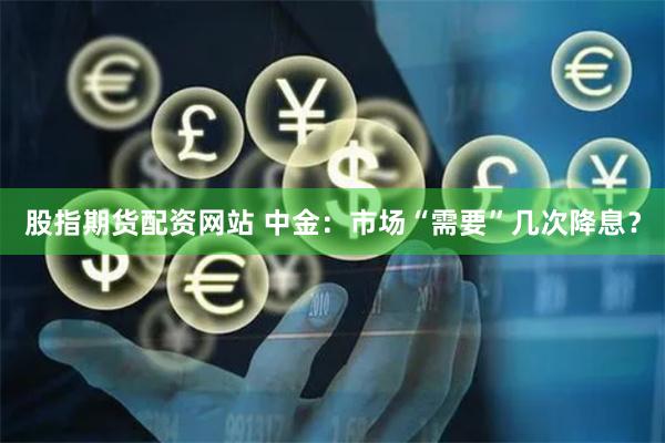 股指期货配资网站 中金：市场“需要”几次降息？