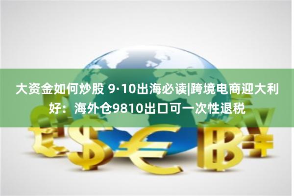 大资金如何炒股 9·10出海必读|跨境电商迎大利好：海外仓9810出口可一次性退税