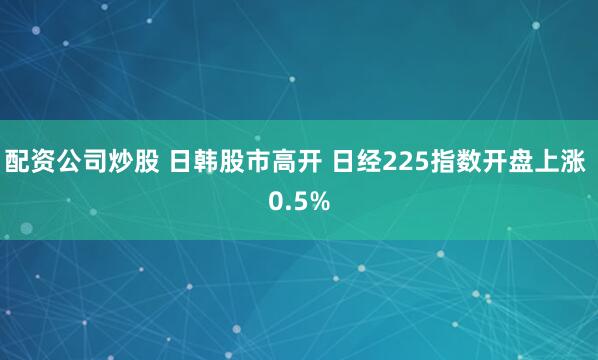 配资公司炒股 日韩股市高开 日经225指数开盘上涨 0.5%