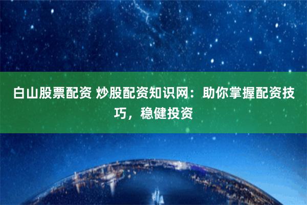 白山股票配资 炒股配资知识网：助你掌握配资技巧，稳健投资