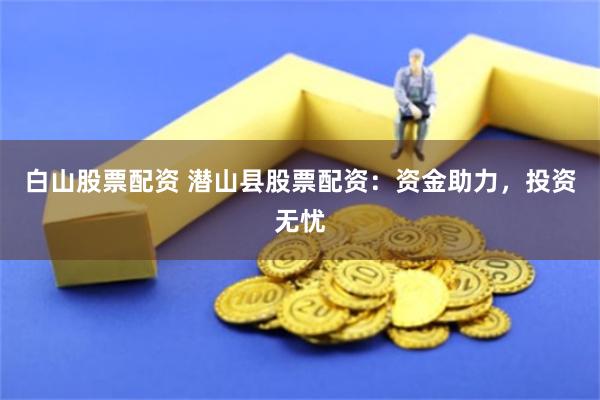 白山股票配资 潜山县股票配资：资金助力，投资无忧