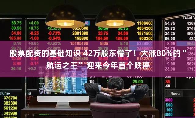 股票配资的基础知识 42万股东懵了！大涨80%的“航运之王” 迎来今年首个跌停