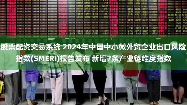 股票配资交易系统 2024年中国中小微外贸企业出口风险指数(SMERI)报告发布 新增7条产业链维度指数