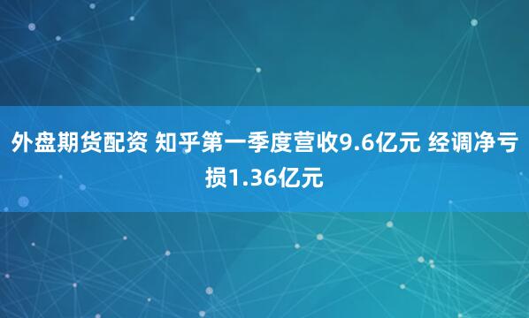 外盘期货配资 知乎第一季度营收9.6亿元 经调净亏损1.36亿元