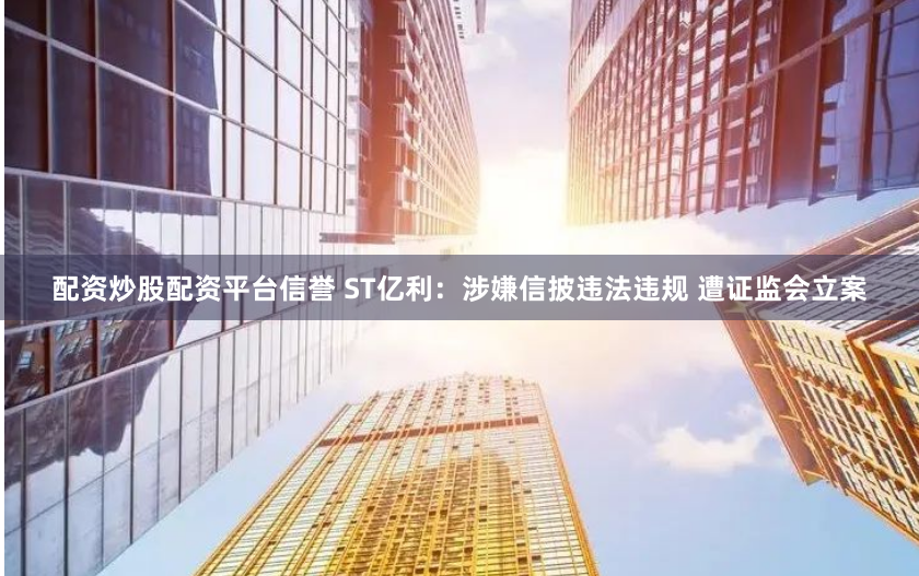 配资炒股配资平台信誉 ST亿利：涉嫌信披违法违规 遭证监会立案