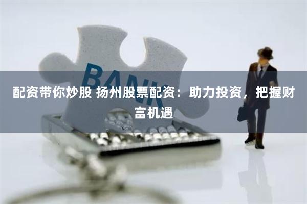 配资带你炒股 扬州股票配资：助力投资，把握财富机遇
