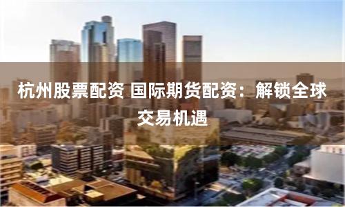 杭州股票配资 国际期货配资：解锁全球交易机遇