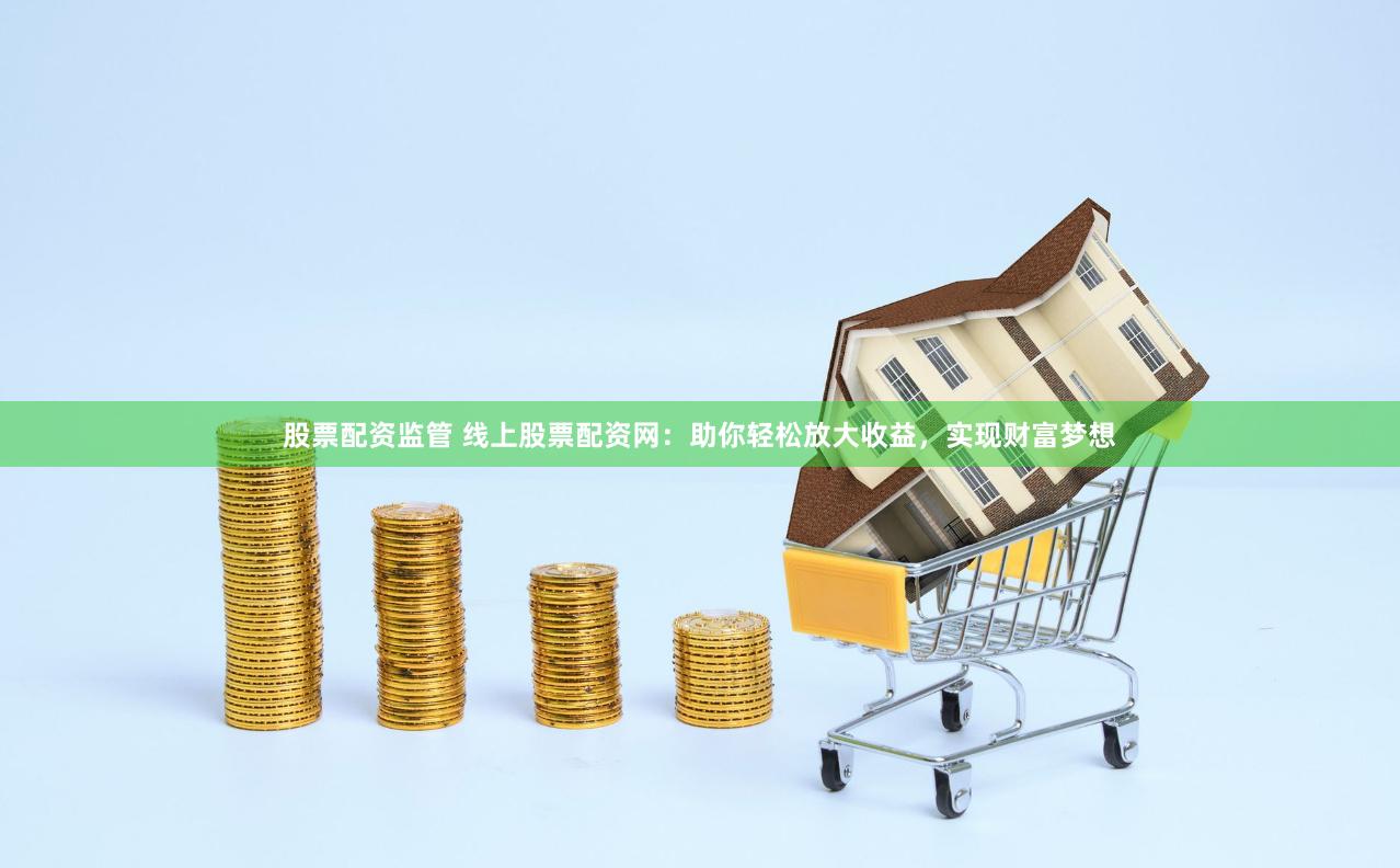 股票配资监管 线上股票配资网：助你轻松放大收益，实现财富梦想
