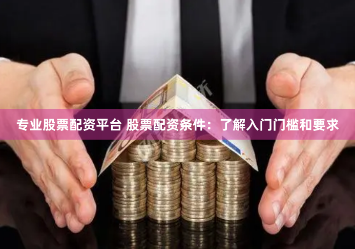 专业股票配资平台 股票配资条件：了解入门门槛和要求