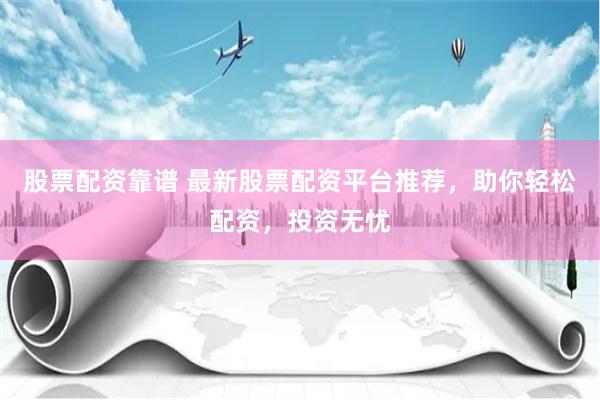 股票配资靠谱 最新股票配资平台推荐，助你轻松配资，投资无忧