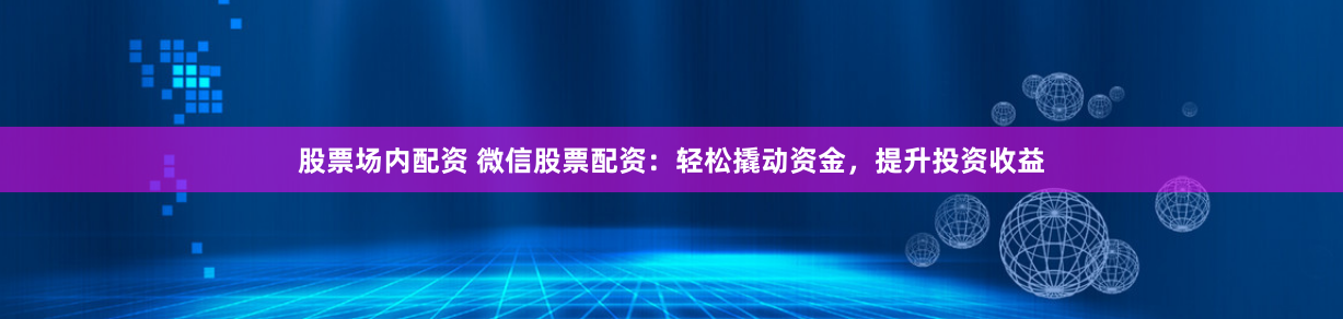 股票场内配资 微信股票配资：轻松撬动资金，提升投资收益
