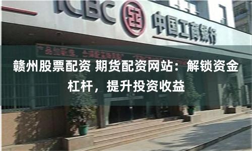 赣州股票配资 期货配资网站：解锁资金杠杆，提升投资收益