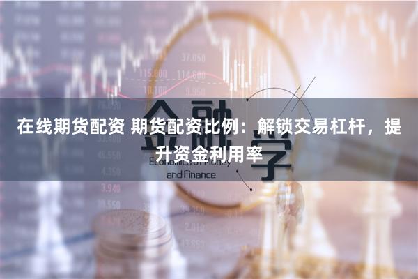 在线期货配资 期货配资比例：解锁交易杠杆，提升资金利用率