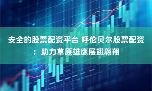 安全的股票配资平台 呼伦贝尔股票配资：助力草原雄鹰展翅翱翔
