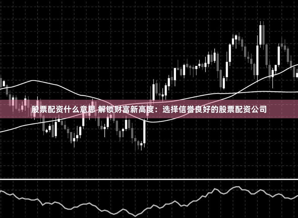 股票配资什么意思 解锁财富新高度：选择信誉良好的股票配资公司