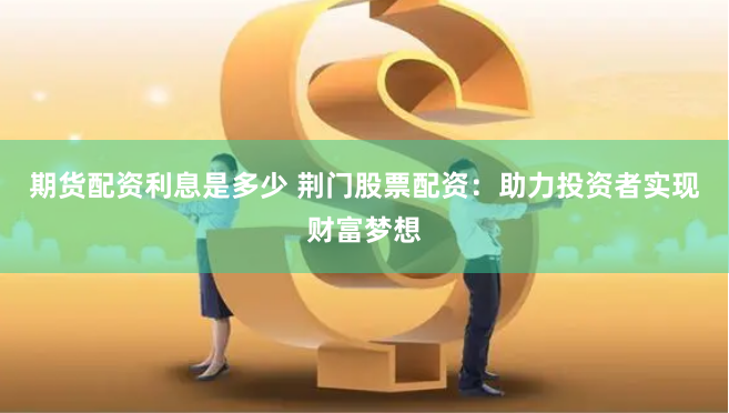 期货配资利息是多少 荆门股票配资：助力投资者实现财富梦想