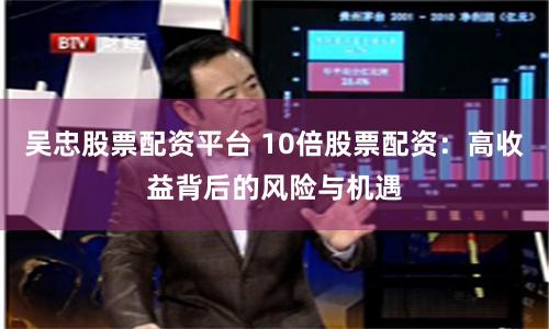 吴忠股票配资平台 10倍股票配资：高收益背后的风险与机遇