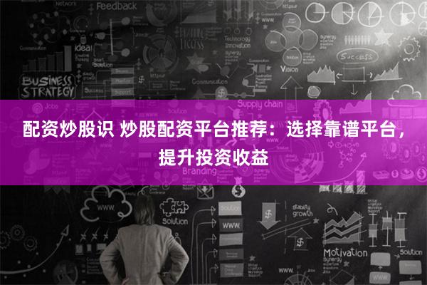 配资炒股识 炒股配资平台推荐：选择靠谱平台，提升投资收益