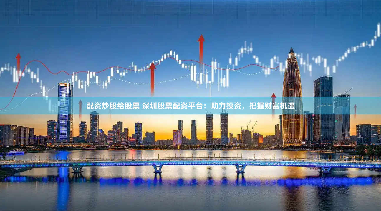 配资炒股给股票 深圳股票配资平台：助力投资，把握财富机遇