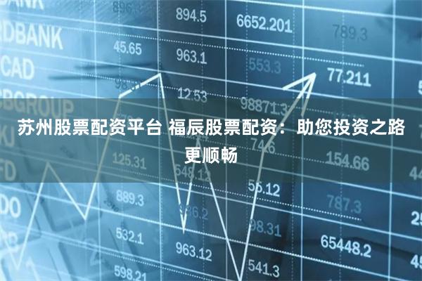 苏州股票配资平台 福辰股票配资：助您投资之路更顺畅