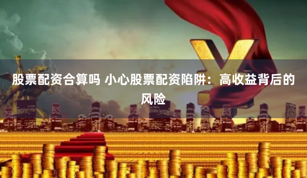 股票配资合算吗 小心股票配资陷阱：高收益背后的风险