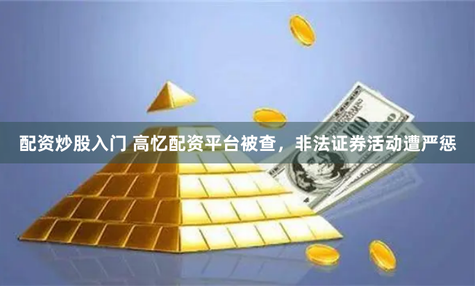 配资炒股入门 高忆配资平台被查,非法证券活动遭严惩