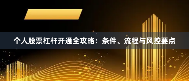 个人股票杠杆开通全攻略：条件、流程与风控要点