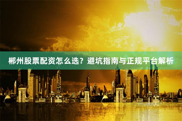 郴州股票配资怎么选？避坑指南与正规平台解析